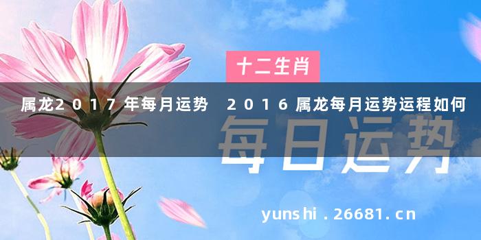 属龙2017年每月运势 2016属龙每月运势运程如何